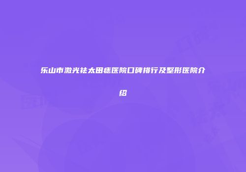 乐山市激光祛太田痣医院口碑排行及整形医院介绍