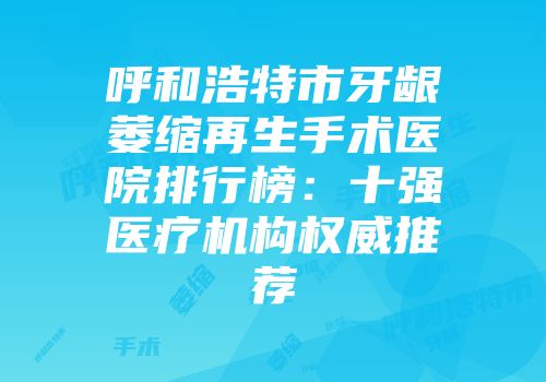 呼和浩特市牙龈萎缩再生手术医院排行榜：十强医疗机构权威推荐