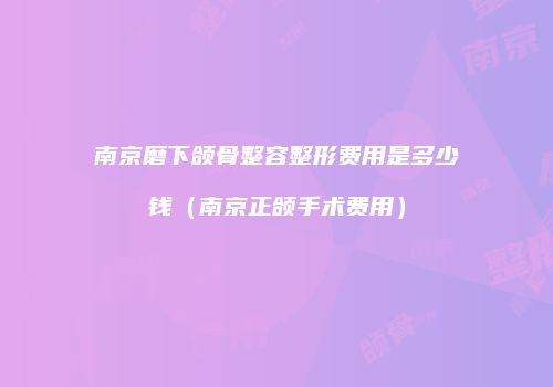南京磨下颌骨整容整形费用是多少钱（南京正颌手术费用）