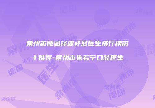 常州市德国泽康牙冠医生排行榜前十推荐-常州市朱若宁口腔医生