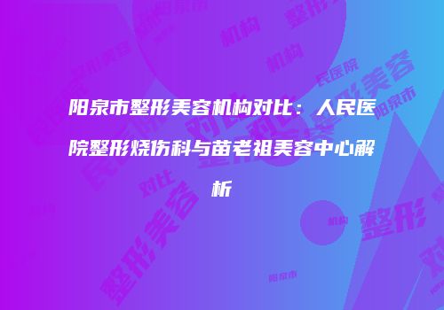 阳泉市整形美容机构对比：人民医院整形烧伤科与苗老祖美容中心解析