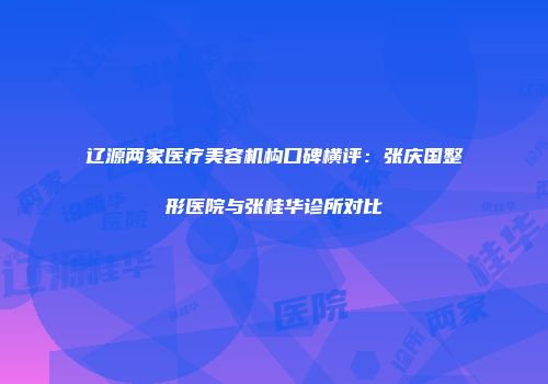 辽源两家医疗美容机构口碑横评：张庆国整形医院与张桂华诊所对比