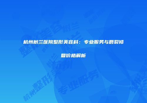 杭州树兰医院整形美容科：专业服务与唇裂修复价格解析
