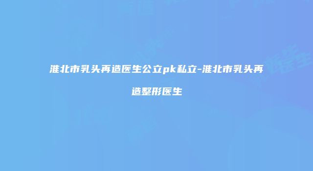 淮北市乳头再造医生公立pk私立-淮北市乳头再造整形医生