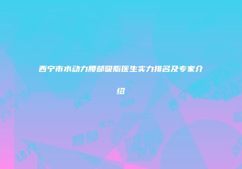 西宁市水动力腰部吸脂医生实力排名及专家介绍