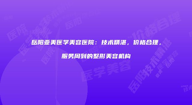 岳阳亚美医学美容医院：技术精湛，价格合理，服务周到的整形美容机构