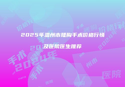 2025年温州市隆胸手术价格行情及医院医生推荐