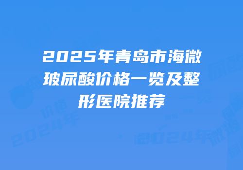 2025年青岛市海微玻尿酸价格一览及整形医院推荐