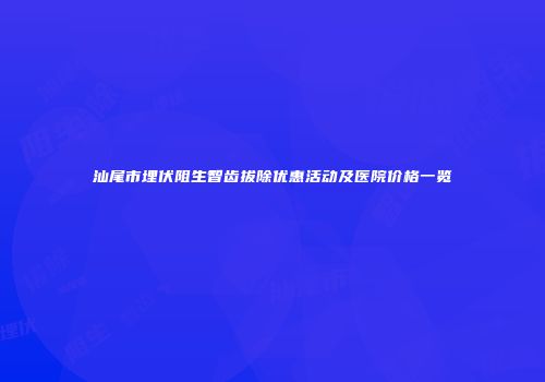 汕尾市埋伏阻生智齿拔除优惠活动及医院价格一览