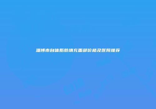 淄博市自体脂肪填充面部价格及医院推荐