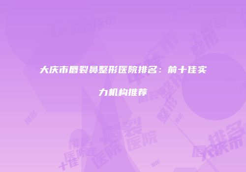 大庆市唇裂鼻整形医院排名：前十佳实力机构推荐