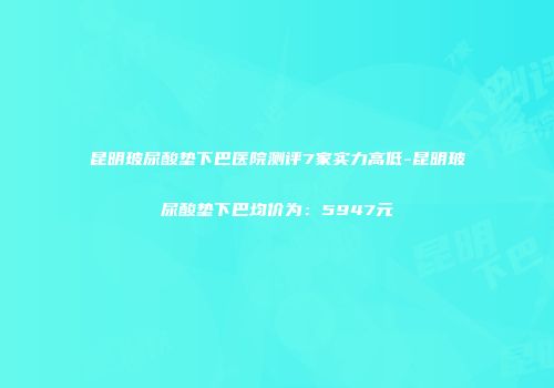 昆明玻尿酸垫下巴医院测评7家实力高低-昆明玻尿酸垫下巴均价为：5947元
