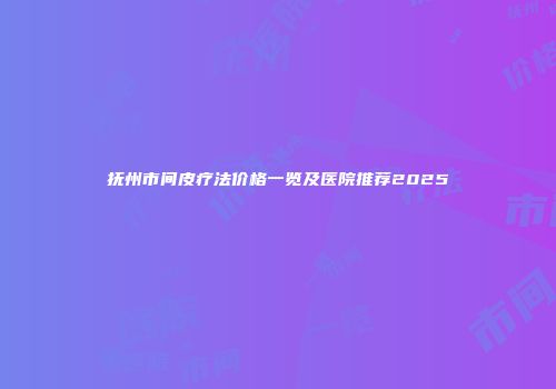 抚州市间皮疗法价格一览及医院推荐2025