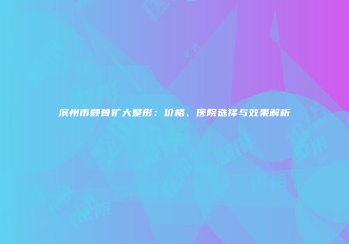 滨州市颧骨扩大整形：价格、医院选择与效果解析