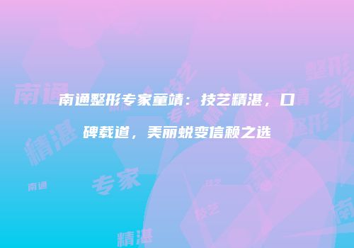 南通整形专家童靖：技艺精湛，口碑载道，美丽蜕变信赖之选