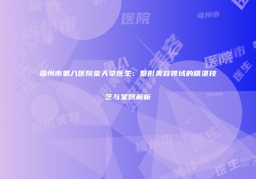 福州市第八医院柴天举医生：整形美容领域的精湛技艺与案例解析