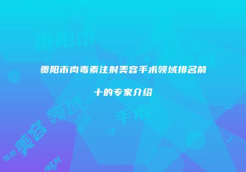 贵阳市肉毒素注射美容手术领域排名前十的专家介绍