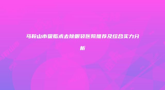 马鞍山市吸脂术去除眼袋医院推荐及综合实力分析