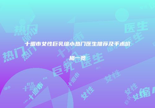 十堰市女性巨乳缩小热门医生推荐及手术价格一览