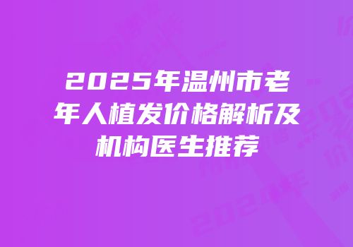 2025年温州市老年人植发价格解析及机构医生推荐