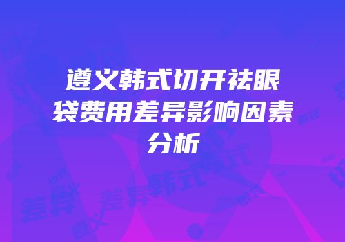 遵义韩式切开祛眼袋费用差异影响因素分析