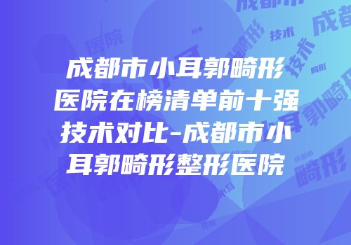 成都市小耳郭畸形医院在榜清单前十强技术对比-成都市小耳郭畸形整形医院