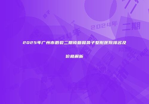 2025年广州市唇裂二期修复和鼻子整形医院排名及价格解析