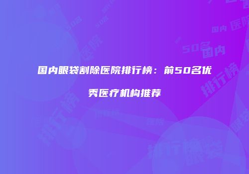 国内眼袋割除医院排行榜：前50名优秀医疗机构推荐