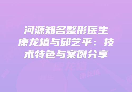 河源知名整形医生康龙植与邱艺平：技术特色与案例分享