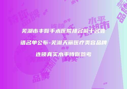 芜湖市丰臀手术医院排名前十名靠谱名单公布-芜湖天丽医疗美容品牌连锁真实水平待你参考