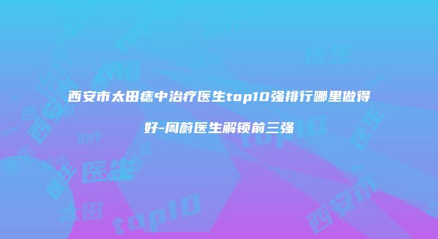 西安市太田痣中治疗医生top10强排行哪里做得好-周蔚医生解锁前三强