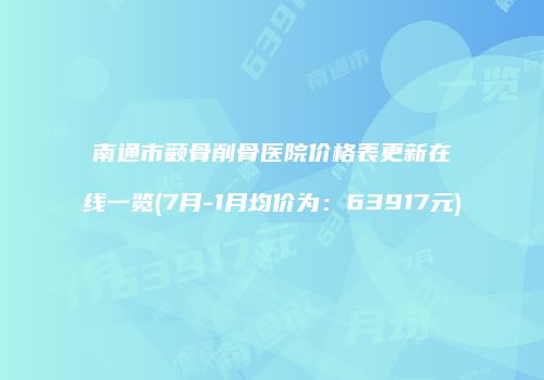 南通市颧骨削骨医院价格表更新在线一览(7月-1月均价为：63917元)