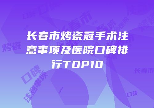 长春市烤瓷冠手术注意事项及医院口碑排行TOP10