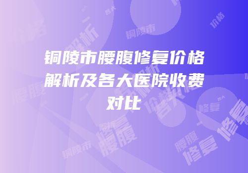 铜陵市腰腹修复价格解析及各大医院收费对比