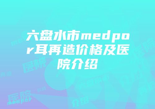 六盘水市medpor耳再造价格及医院介绍