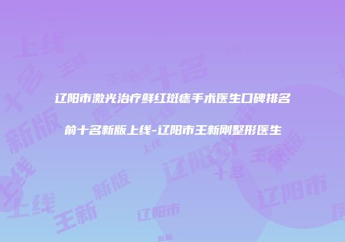 辽阳市激光治疗鲜红斑痣手术医生口碑排名前十名新版上线-辽阳市王新刚整形医生