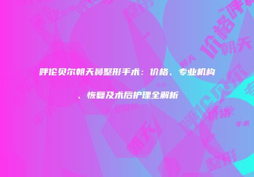 呼伦贝尔朝天鼻整形手术：价格、专业机构、恢复及术后护理全解析