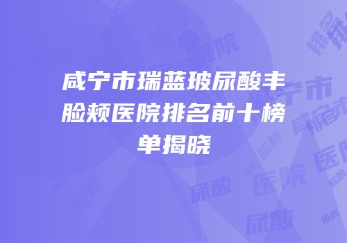 咸宁市瑞蓝玻尿酸丰脸颊医院排名前十榜单揭晓