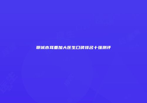 聊城市耳垂加大医生口碑排名十强测评