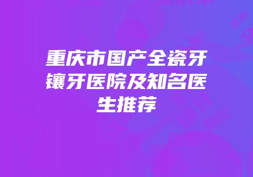 重庆市国产全瓷牙镶牙医院及知名医生推荐