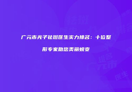 广元市光子祛斑医生实力排名：十位整形专家助您美丽蜕变