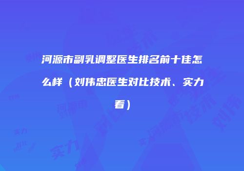 河源市副乳调整医生排名前十佳怎么样（刘伟忠医生对比技术、实力看）