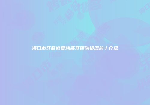 海口市牙冠修复烤瓷牙医院排名前十介绍