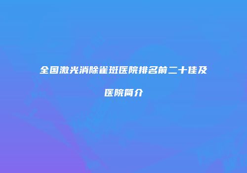 全国激光消除雀斑医院排名前二十佳及医院简介