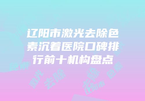 辽阳市激光去除色素沉着医院口碑排行前十机构盘点