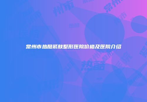 常州市热酷紧肤整形医院价格及医院介绍