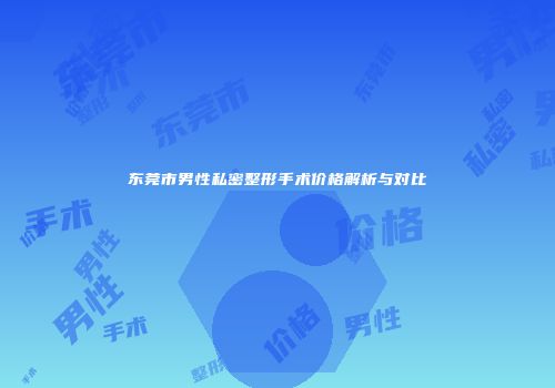 东莞市男性私密整形手术价格解析与对比