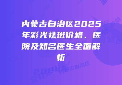 内蒙古自治区2025年彩光祛斑价格、医院及知名医生全面解析