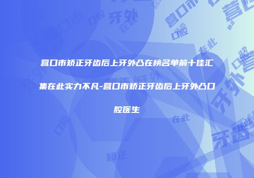 营口市矫正牙齿后上牙外凸在榜名单前十佳汇集在此实力不凡-营口市矫正牙齿后上牙外凸口腔医生