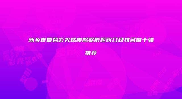 新乡市复合彩光橘皮脸整形医院口碑排名前十强推荐